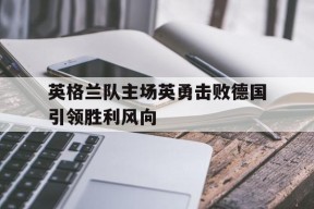 今年会网站-关于英格兰队主场英勇击败德国引领胜利风向的信息