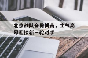 今年会网站-包含北京战队奋勇搏击，士气高昂迎接新一轮对手的词条