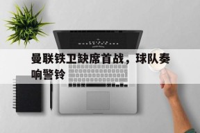 今年会网页版入口-包含曼联铁卫缺席首战，球队奏响警铃的词条