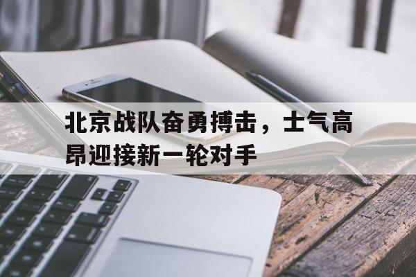 包含北京战队奋勇搏击，士气高昂迎接新一轮对手的词条