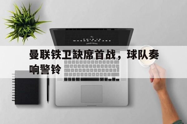 包含曼联铁卫缺席首战,球队奏响警铃的词条 包含曼联铁卫缺席首战,球队奏响警铃的词条